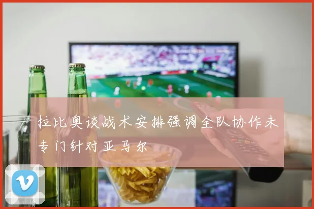 拉比奥谈战术安排强调全队协作未专门针对亚马尔