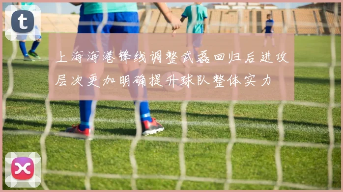 上海海港锋线调整武磊回归后进攻层次更加明确提升球队整体实力