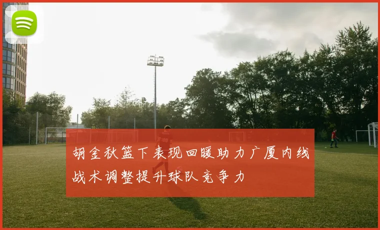 胡金秋篮下表现回暖助力广厦内线战术调整提升球队竞争力
