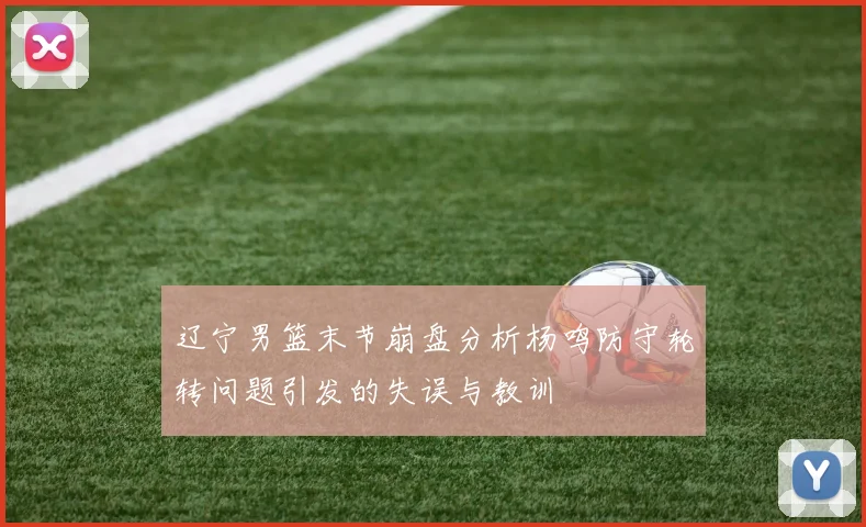 辽宁男篮末节崩盘分析杨鸣防守轮转问题引发的失误与教训