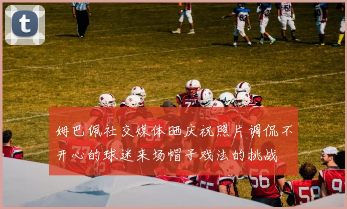 姆巴佩社交媒体晒庆祝照片调侃不开心的球迷来场帽子戏法的挑战