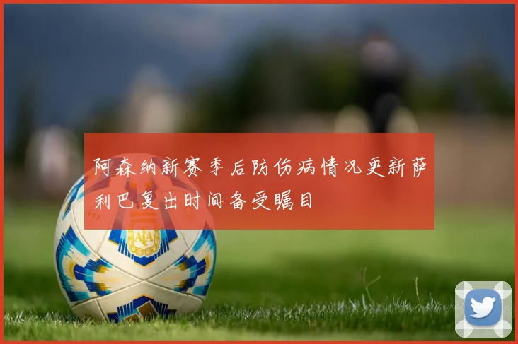 阿森纳新赛季后防伤病情况更新萨利巴复出时间备受瞩目