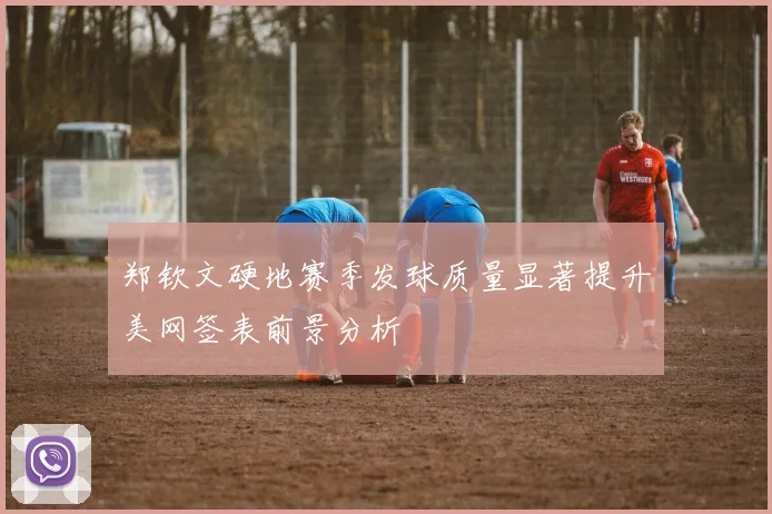 郑钦文硬地赛季发球质量显著提升美网签表前景分析