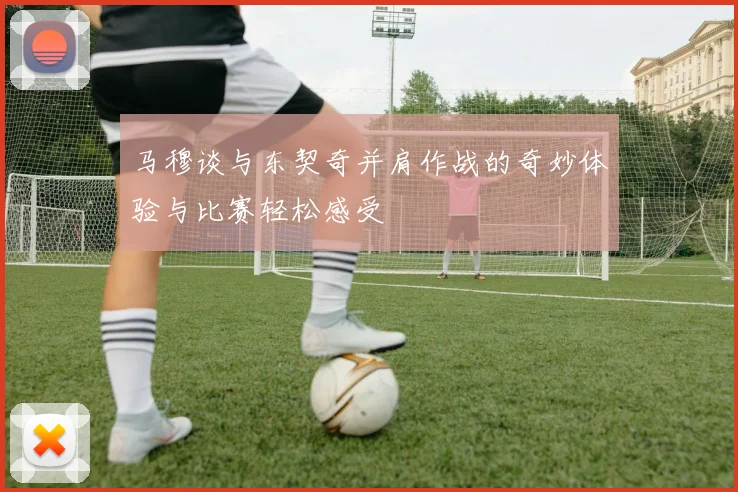 马穆谈与东契奇并肩作战的奇妙体验与比赛轻松感受