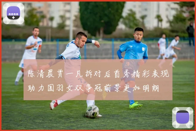 陈清晨贾一凡拆对后首秀精彩表现助力国羽女双争冠前景更加明朗