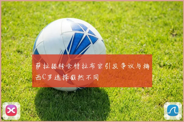 萨拉赫转会特拉布宗引发争议与梅西C罗选择截然不同