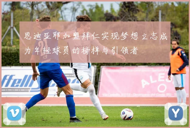 恩迪亚耶加盟拜仁实现梦想立志成为年轻球员的榜样与引领者